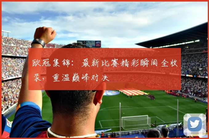 欧冠集锦：最新比赛精彩瞬间全收录，重温巅峰对决