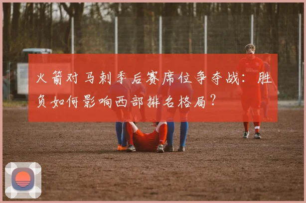 火箭对马刺季后赛席位争夺战：胜负如何影响西部排名格局？