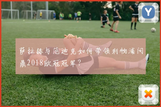 萨拉赫与范迪克如何带领利物浦问鼎2018欧冠冠军？