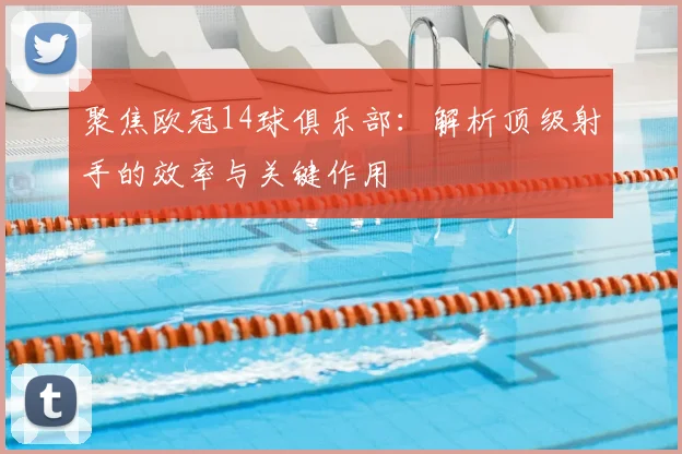 聚焦欧冠14球俱乐部：解析顶级射手的效率与关键作用