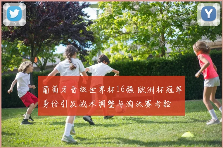 葡萄牙晋级世界杯16强 欧洲杯冠军身份引发战术调整与淘汰赛考验