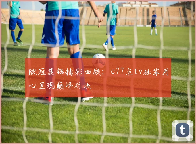 欧冠集锦精彩回顾：c77点tv独家用心呈现巅峰对决