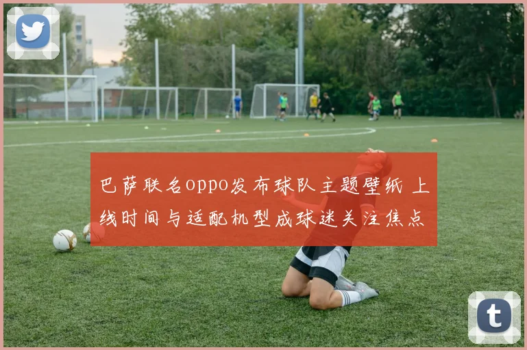 巴萨联名oppo发布球队主题壁纸 上线时间与适配机型成球迷关注焦点