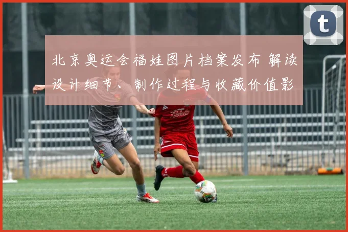 北京奥运会福娃图片档案发布 解读设计细节、制作过程与收藏价值影响