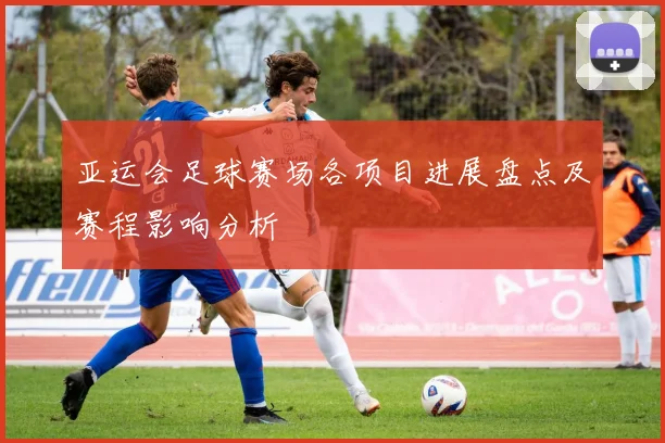 亚运会足球赛场各项目进展盘点及赛程影响分析