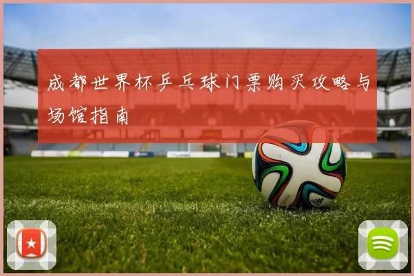 成都世界杯乒乓球门票购买攻略与场馆指南