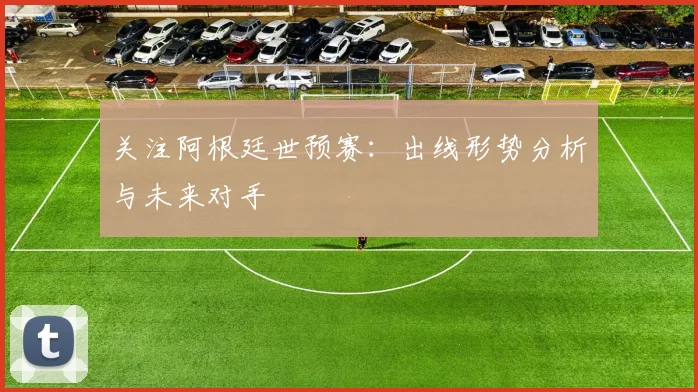 关注阿根廷世预赛：出线形势分析与未来对手