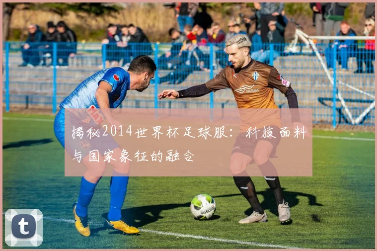 揭秘2014世界杯足球服：科技面料与国家象征的融合