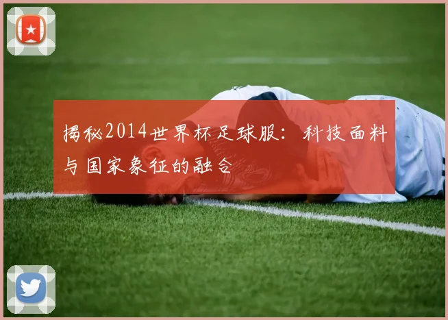 揭秘2014世界杯足球服：科技面料与国家象征的融合