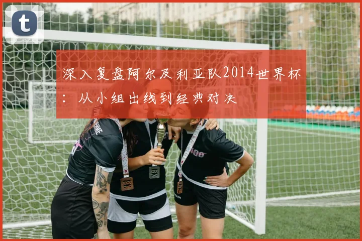 深入复盘阿尔及利亚队2014世界杯:从小组出线到经典对决
