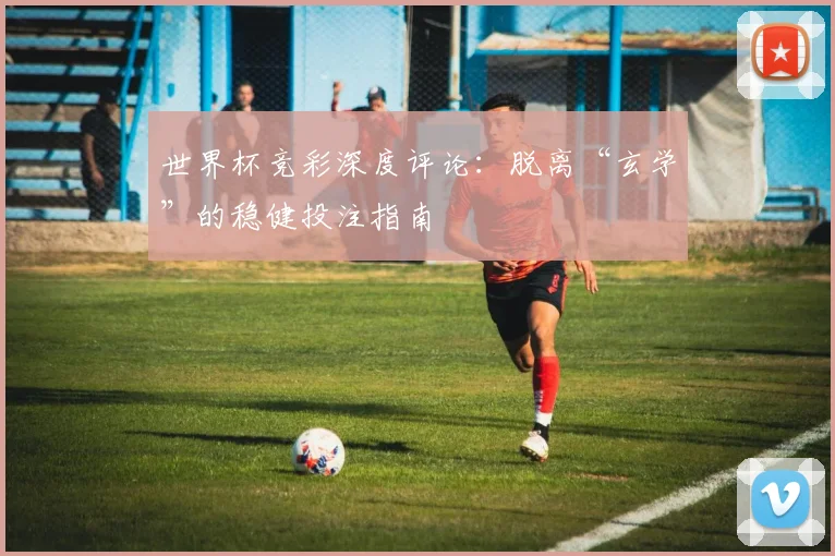 世界杯竞彩深度评论：脱离“玄学”的稳健投注指南